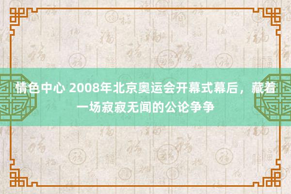 情色中心 2008年北京奥运会开幕式幕后，藏着一场寂寂无闻的公论争争