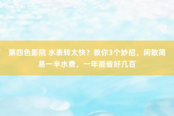 第四色影院 水表转太快？教你3个妙招，闲散简易一半水费，一年能省好几百