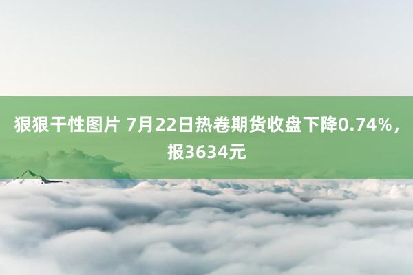 狠狠干性图片 7月22日热卷期货收盘下降0.74%，报3634元
