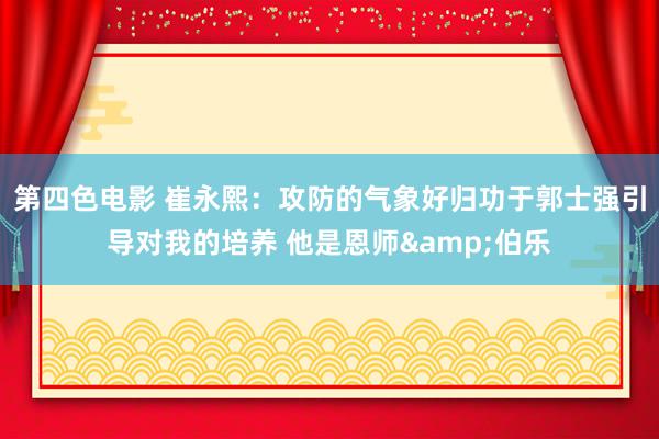 第四色电影 崔永熙：攻防的气象好归功于郭士强引导对我的培养 他是恩师&伯乐