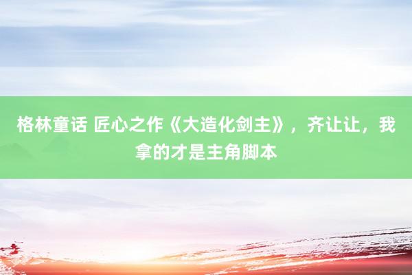 格林童话 匠心之作《大造化剑主》，齐让让，我拿的才是主角脚本