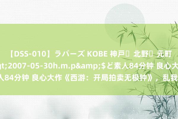 【DSS-010】ラバーズ KOBE 神戸・北野・元町・芦屋編</a>2007-05-30h.m.p&$ど素人84分钟 良心大作《西游：开局拍卖无极钟》，乱我心者，齐是浮云！