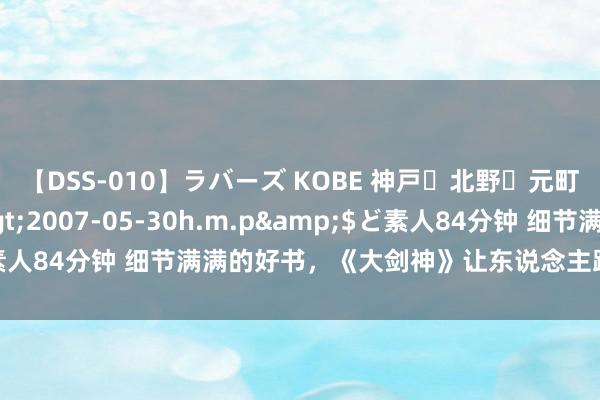 【DSS-010】ラバーズ KOBE 神戸・北野・元町・芦屋編</a>2007-05-30h.m.p&$ど素人84分钟 细节满满的好书，《大剑神》让东说念主跪服，真香劝诫