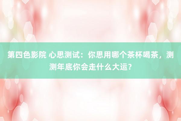 第四色影院 心思测试：你思用哪个茶杯喝茶，测测年底你会走什么大运？