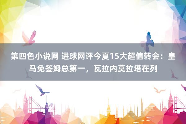 第四色小说网 进球网评今夏15大超值转会：皇马免签姆总第一，瓦拉内莫拉塔在列