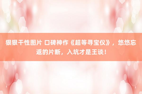 狠狠干性图片 口碑神作《超等寻宝仪》，悠悠忘返的片断，入坑才是王谈！
