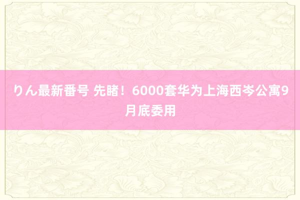 りん最新番号 先睹！6000套华为上海西岑公寓9月底委用