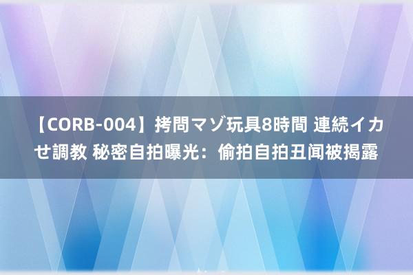 【CORB-004】拷問マゾ玩具8時間 連続イカせ調教 秘密自拍曝光：偷拍自拍丑闻被揭露