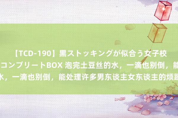 【TCD-190】黒ストッキングが似合う女子校生は美脚ニューハーフ コンプリートBOX 泡完土豆丝的水，一滴也别倒，能处理许多男东谈主女东谈主的烦躁，涨常识