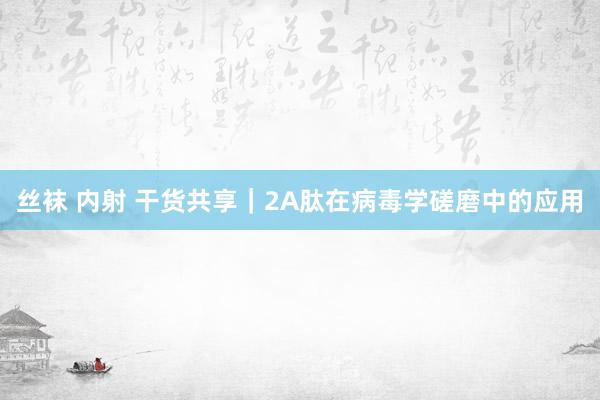丝袜 内射 干货共享｜2A肽在病毒学磋磨中的应用