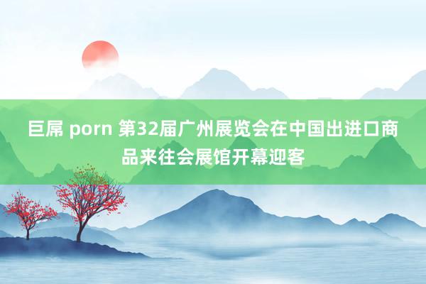 巨屌 porn 第32届广州展览会在中国出进口商品来往会展馆开幕迎客