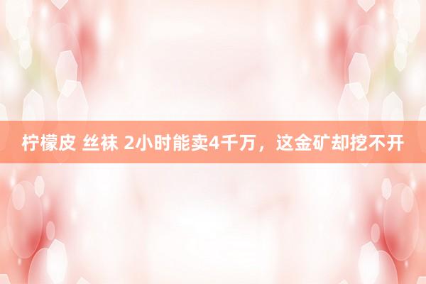 柠檬皮 丝袜 2小时能卖4千万，这金矿却挖不开