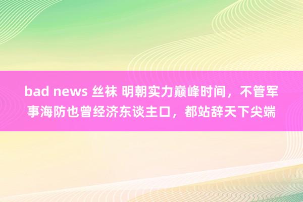 bad news 丝袜 明朝实力巅峰时间，不管军事海防也曾经济东谈主口，都站辞天下尖端