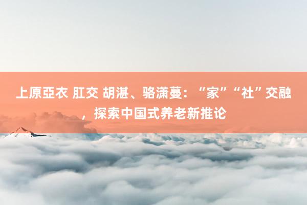 上原亞衣 肛交 胡湛、骆潇蔓：“家”“社”交融，探索中国式养老新推论
