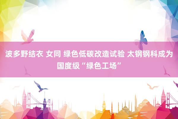 波多野结衣 女同 绿色低碳改造试验 太钢钢科成为国度级“绿色工场”