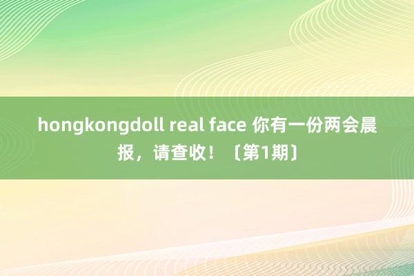 hongkongdoll real face 你有一份两会晨报，请查收！〔第1期〕