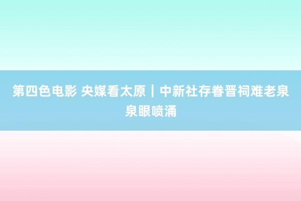 第四色电影 央媒看太原｜中新社存眷晋祠难老泉泉眼喷涌
