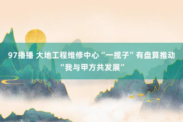 97播播 大地工程维修中心“一揽子”有盘算推动“我与甲方共发展”