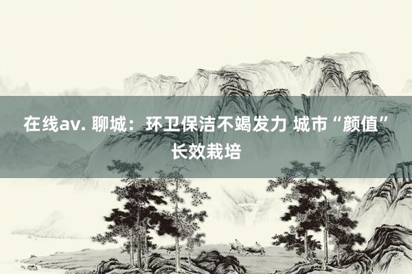 在线av. 聊城：环卫保洁不竭发力 城市“颜值”长效栽培