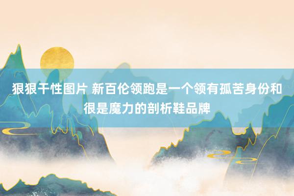 狠狠干性图片 新百伦领跑是一个领有孤苦身份和很是魔力的剖析鞋品牌