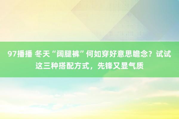 97播播 冬天“阔腿裤”何如穿好意思瞻念？试试这三种搭配方式，先锋又显气质