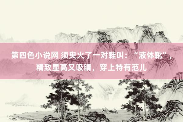 第四色小说网 须臾火了一对鞋叫：“液体靴”，精致显高又吸睛，穿上特有范儿