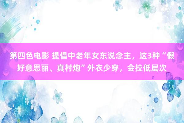 第四色电影 提倡中老年女东说念主，这3种“假好意思丽、真村炮”外衣少穿，会拉低层次