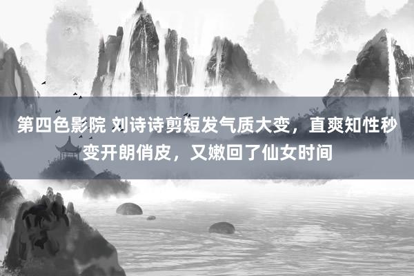 第四色影院 刘诗诗剪短发气质大变，直爽知性秒变开朗俏皮，又嫩回了仙女时间