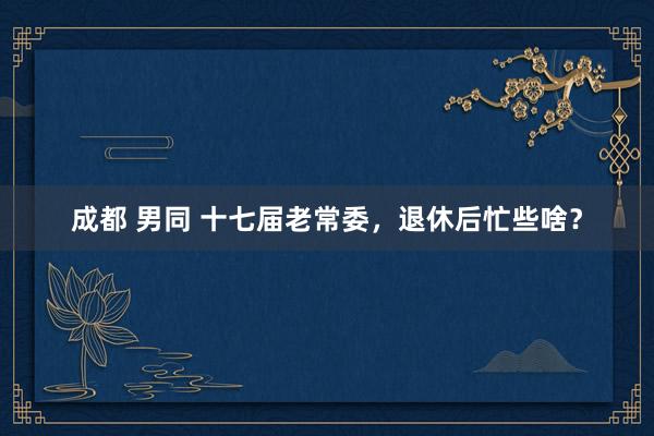 成都 男同 十七届老常委，退休后忙些啥？