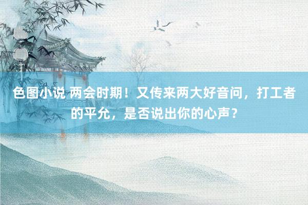 色图小说 两会时期！又传来两大好音问，打工者的平允，是否说出你的心声？