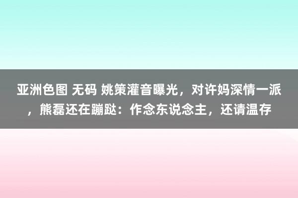 亚洲色图 无码 姚策灌音曝光，对许妈深情一派，熊磊还在蹦跶：作念东说念主，还请温存
