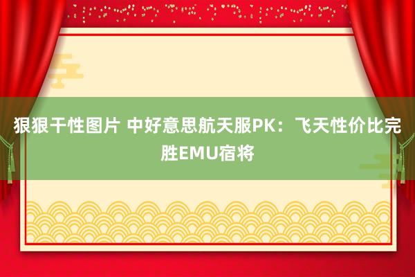 狠狠干性图片 中好意思航天服PK：飞天性价比完胜EMU宿将