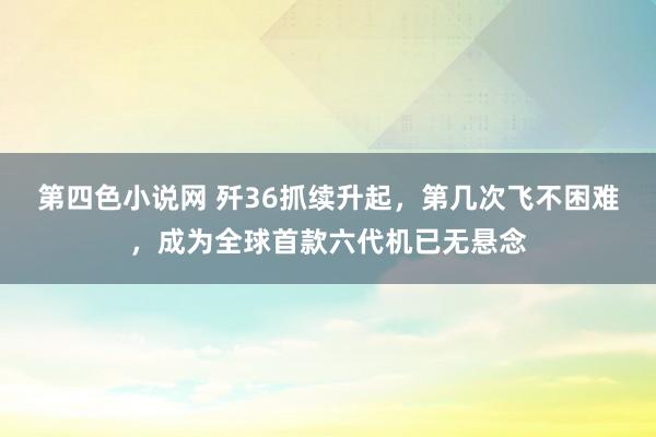 第四色小说网 歼36抓续升起，第几次飞不困难，成为全球首款六代机已无悬念