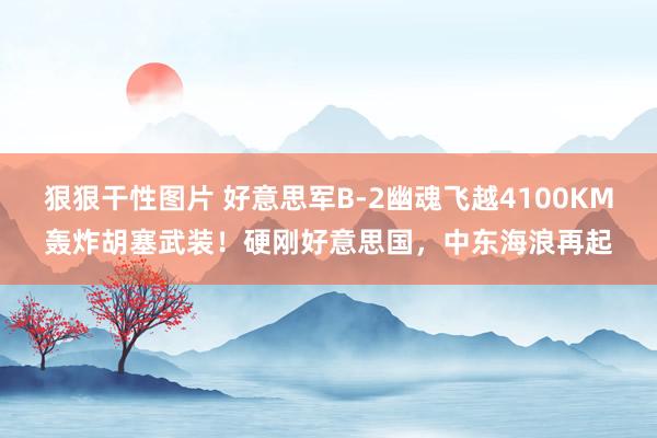 狠狠干性图片 好意思军B-2幽魂飞越4100KM轰炸胡塞武装！硬刚好意思国，中东海浪再起