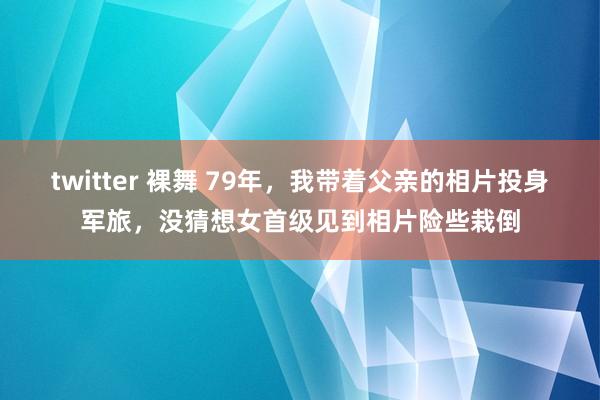 twitter 裸舞 79年，我带着父亲的相片投身军旅，没猜想女首级见到相片险些栽倒