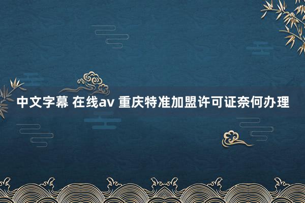 中文字幕 在线av 重庆特准加盟许可证奈何办理