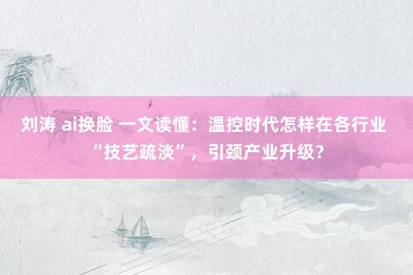 刘涛 ai换脸 一文读懂：温控时代怎样在各行业 “技艺疏淡”，引颈产业升级？