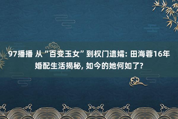 97播播 从“百变玉女”到权门遗孀: 田海蓉16年婚配生活揭秘, 如今的她何如了?