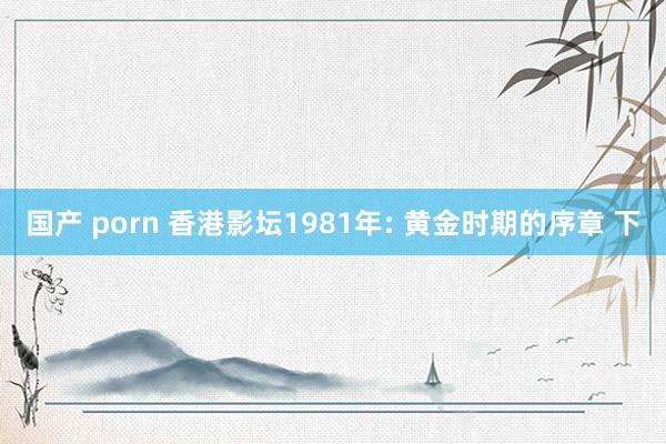 国产 porn 香港影坛1981年: 黄金时期的序章 下