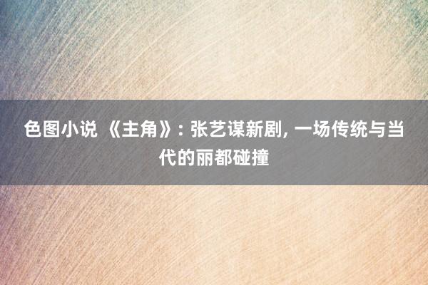 色图小说 《主角》: 张艺谋新剧, 一场传统与当代的丽都碰撞