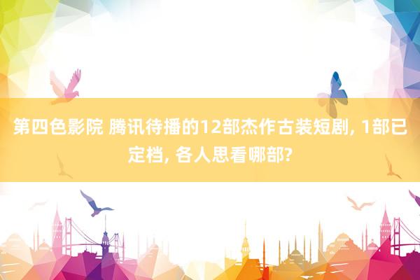 第四色影院 腾讯待播的12部杰作古装短剧, 1部已定档, 各人思看哪部?