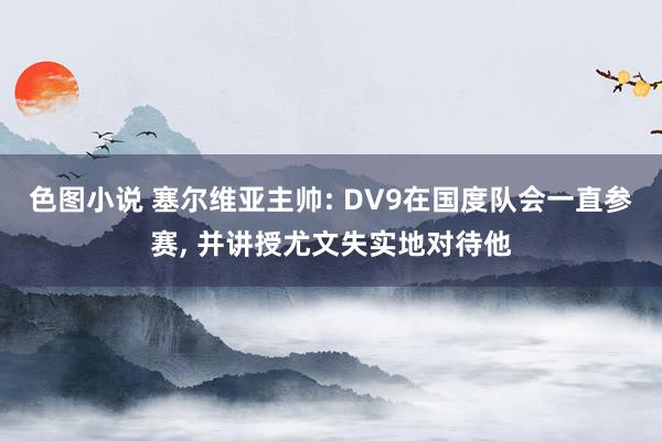 色图小说 塞尔维亚主帅: DV9在国度队会一直参赛, 并讲授尤文失实地对待他