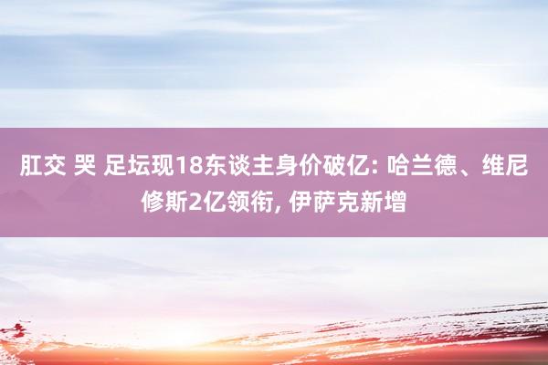肛交 哭 足坛现18东谈主身价破亿: 哈兰德、维尼修斯2亿领衔, 伊萨克新增