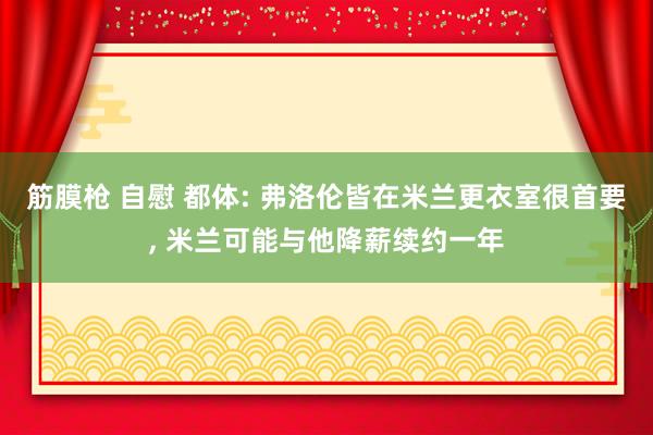 筋膜枪 自慰 都体: 弗洛伦皆在米兰更衣室很首要, 米兰可能与他降薪续约一年