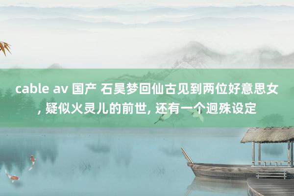 cable av 国产 石昊梦回仙古见到两位好意思女, 疑似火灵儿的前世, 还有一个迥殊设定
