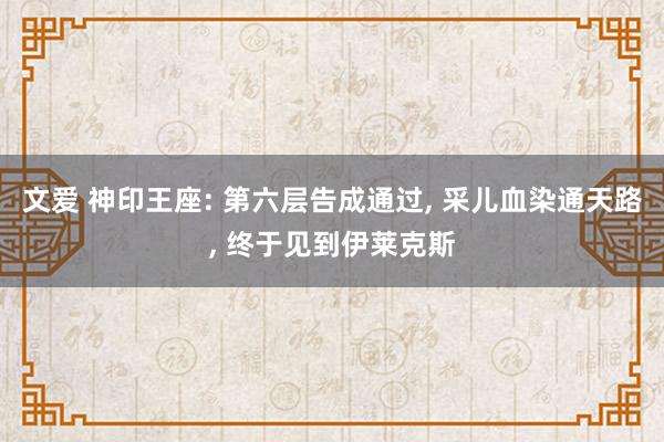 文爱 神印王座: 第六层告成通过, 采儿血染通天路, 终于见到伊莱克斯