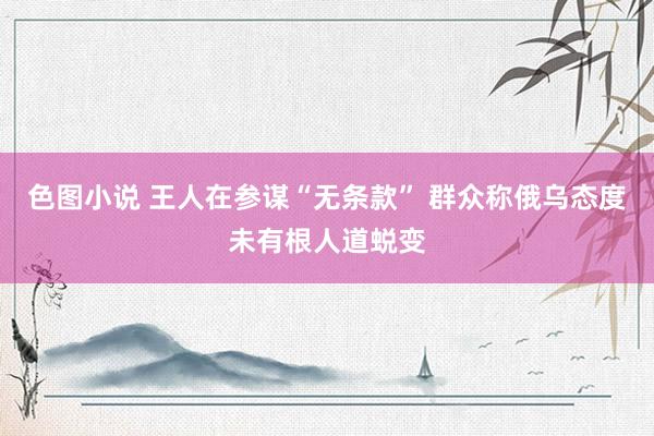 色图小说 王人在参谋“无条款” 群众称俄乌态度未有根人道蜕变