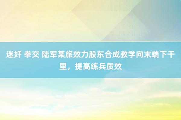 迷奸 拳交 陆军某旅效力股东合成教学向末端下千里，提高练兵质效