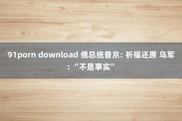 91porn download 俄总统普京: 祈福还原 乌军: “不是事实”