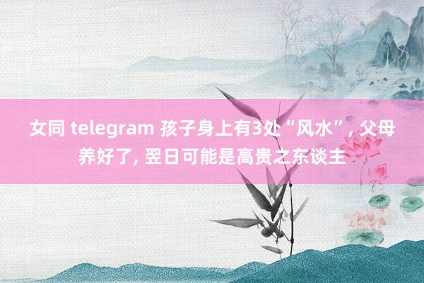 女同 telegram 孩子身上有3处“风水”, 父母养好了, 翌日可能是高贵之东谈主